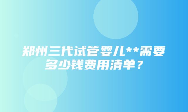 郑州三代试管婴儿**需要多少钱费用清单？