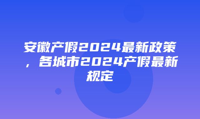 安徽产假2024最新政策，各城市2024产假最新规定