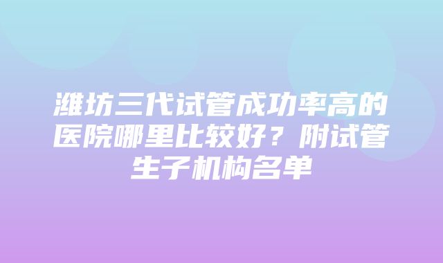 潍坊三代试管成功率高的医院哪里比较好？附试管生子机构名单