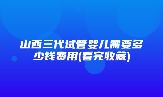 山西三代试管婴儿需要多少钱费用(看完收藏)