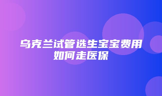 乌克兰试管选生宝宝费用如何走医保