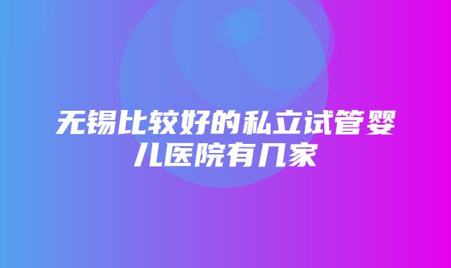 无锡比较好的私立试管婴儿医院有几家