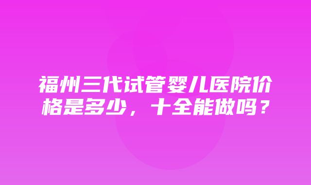 福州三代试管婴儿医院价格是多少，十全能做吗？