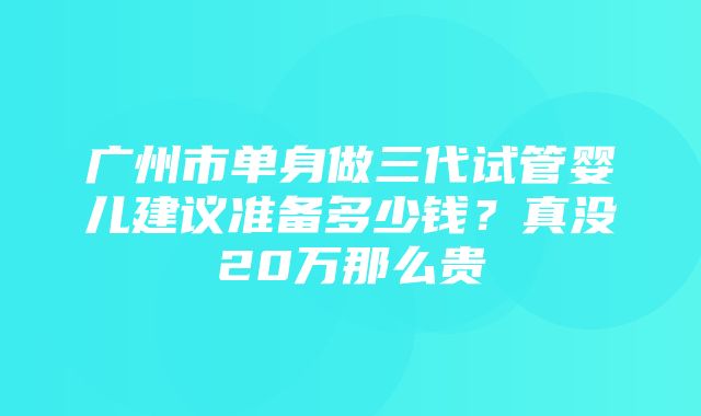 广州市单身做三代试管婴儿建议准备多少钱？真没20万那么贵