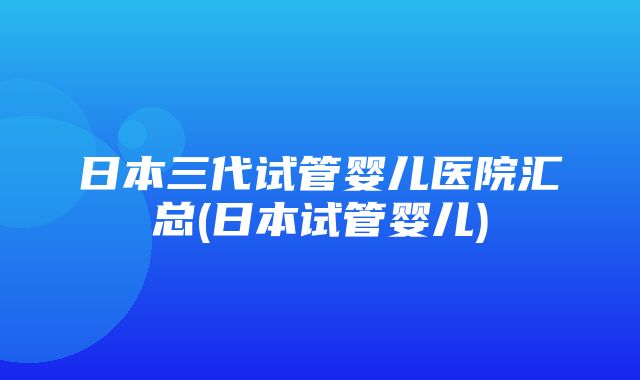 日本三代试管婴儿医院汇总(日本试管婴儿)