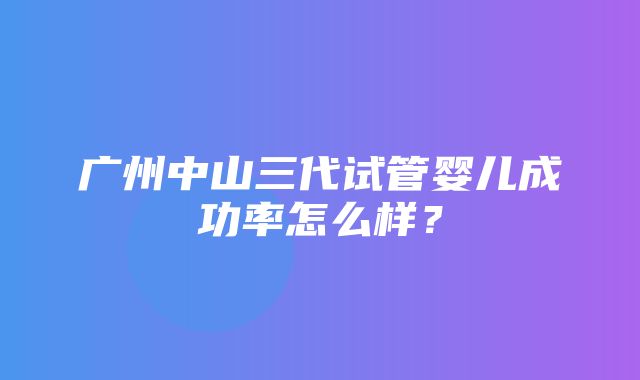 广州中山三代试管婴儿成功率怎么样？