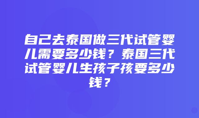 自己去泰国做三代试管婴儿需要多少钱？泰国三代试管婴儿生孩子孩要多少钱？