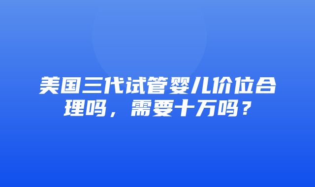 美国三代试管婴儿价位合理吗，需要十万吗？