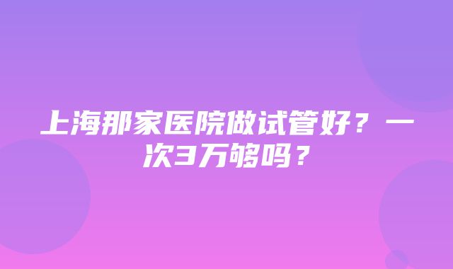 上海那家医院做试管好？一次3万够吗？