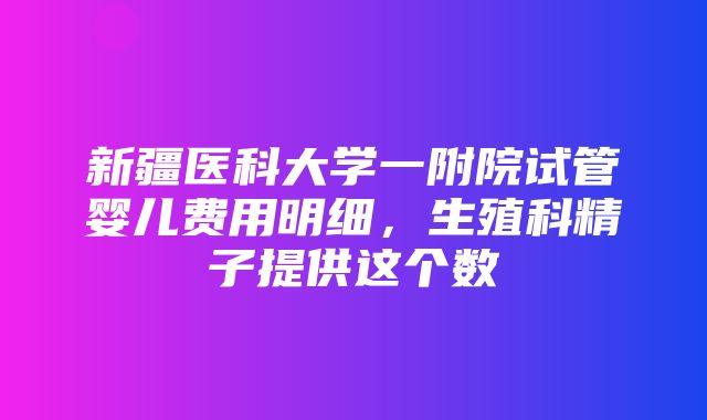 新疆医科大学一附院试管婴儿费用明细，生殖科精子提供这个数