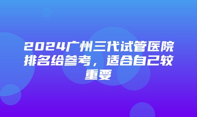 2024广州三代试管医院排名给参考，适合自己较重要