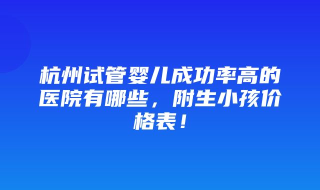 杭州试管婴儿成功率高的医院有哪些，附生小孩价格表！