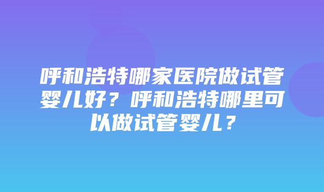 呼和浩特哪家医院做试管婴儿好？呼和浩特哪里可以做试管婴儿？