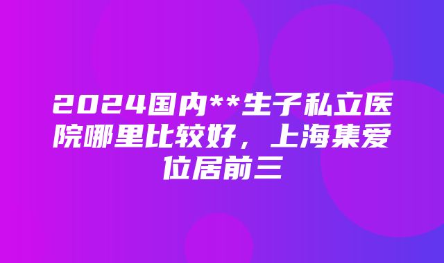 2024国内**生子私立医院哪里比较好，上海集爱位居前三