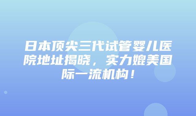 日本顶尖三代试管婴儿医院地址揭晓，实力媲美国际一流机构！