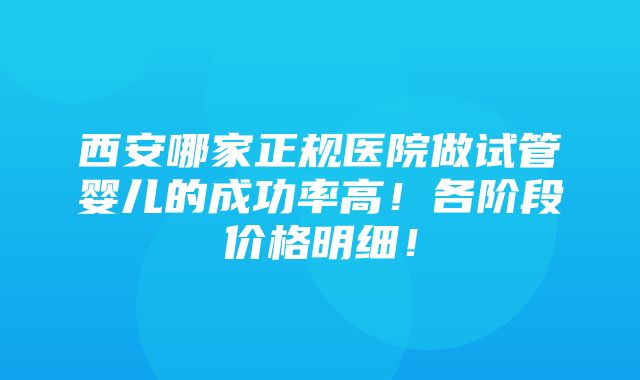 西安哪家正规医院做试管婴儿的成功率高！各阶段价格明细！