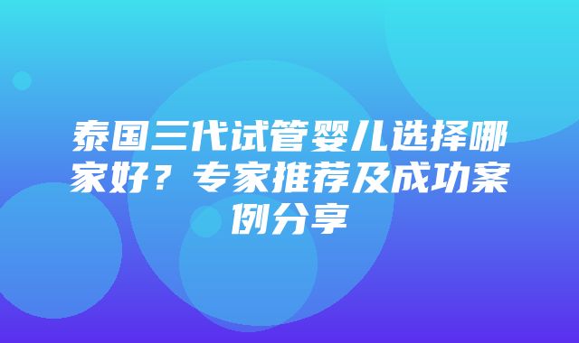 泰国三代试管婴儿选择哪家好？专家推荐及成功案例分享