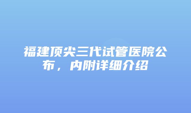 福建顶尖三代试管医院公布，内附详细介绍