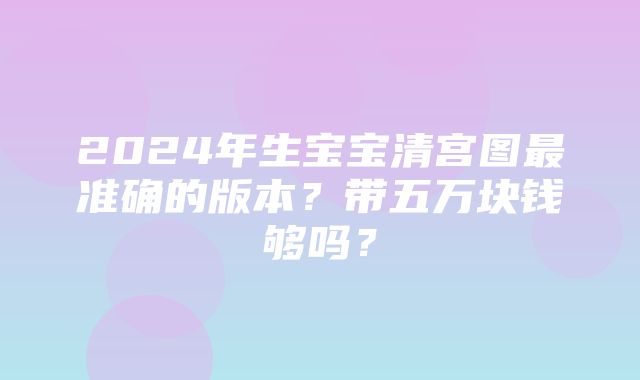 2024年生宝宝清宫图最准确的版本？带五万块钱够吗？