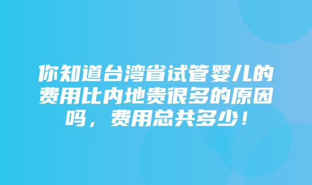 你知道台湾省试管婴儿的费用比内地贵很多的原因吗，费用总共多少！