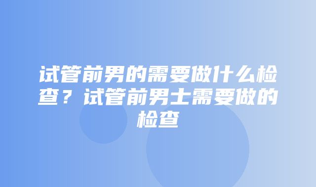 试管前男的需要做什么检查？试管前男士需要做的检查