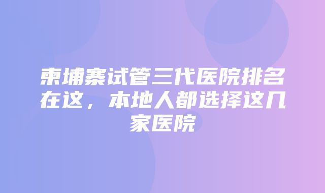 柬埔寨试管三代医院排名在这，本地人都选择这几家医院