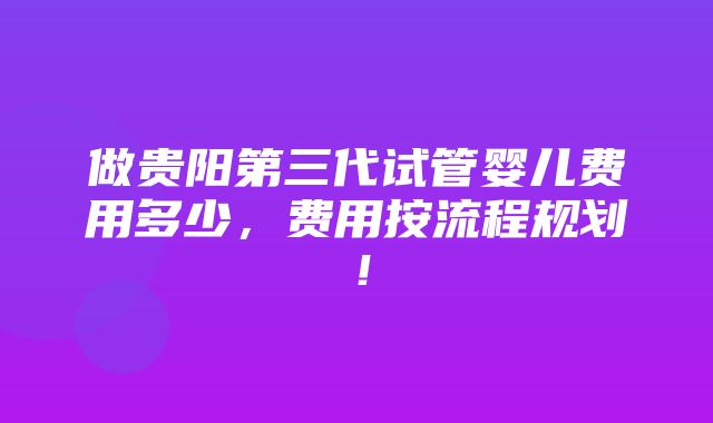 做贵阳第三代试管婴儿费用多少，费用按流程规划！