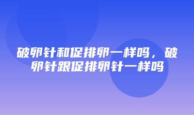 破卵针和促排卵一样吗，破卵针跟促排卵针一样吗