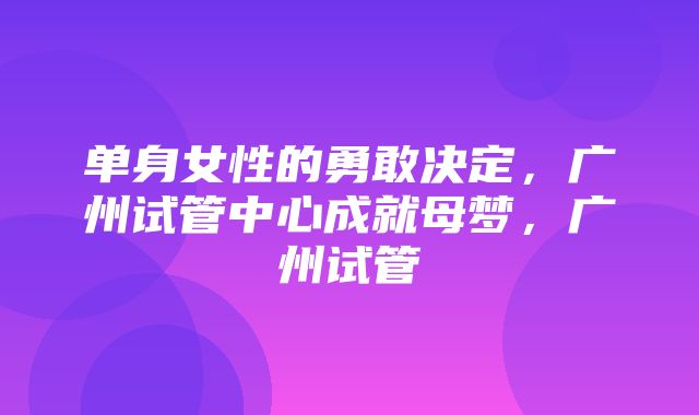 单身女性的勇敢决定，广州试管中心成就母梦，广州试管