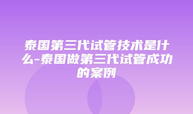 泰国第三代试管技术是什么-泰国做第三代试管成功的案例