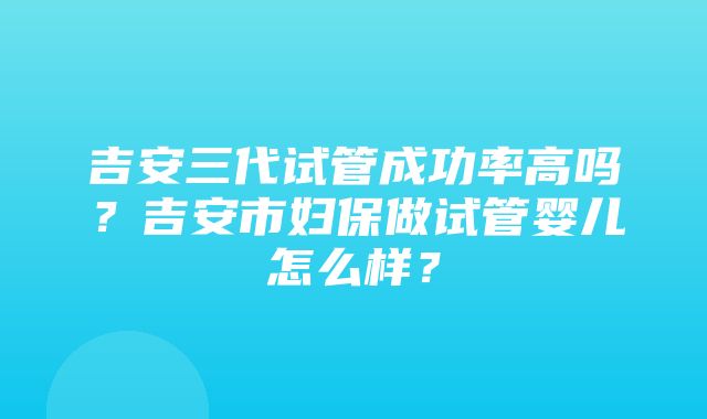 吉安三代试管成功率高吗？吉安市妇保做试管婴儿怎么样？