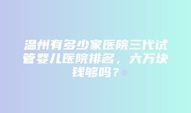 温州有多少家医院三代试管婴儿医院排名，六万块钱够吗？