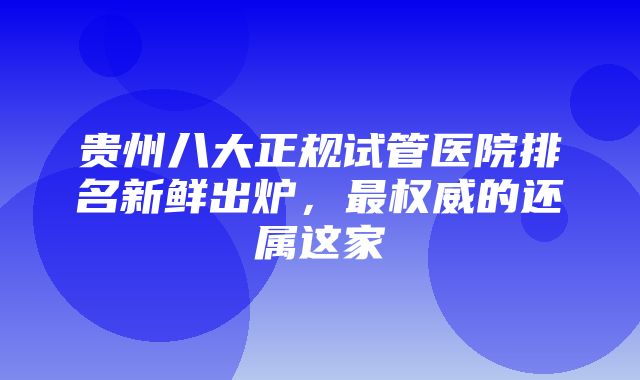 贵州八大正规试管医院排名新鲜出炉，最权威的还属这家