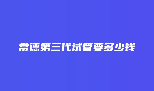 常德第三代试管要多少钱