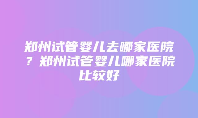 郑州试管婴儿去哪家医院？郑州试管婴儿哪家医院比较好