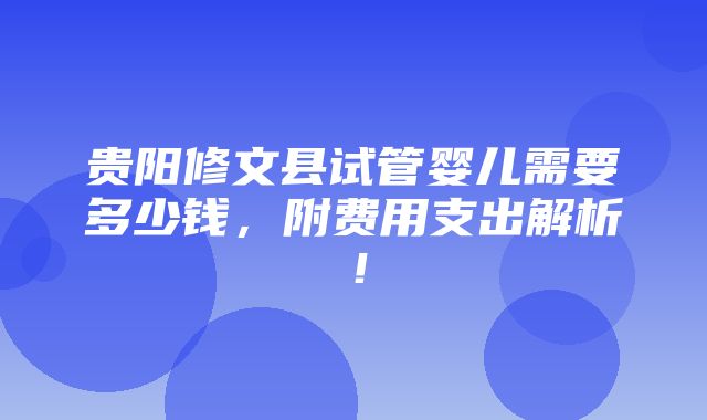 贵阳修文县试管婴儿需要多少钱，附费用支出解析！