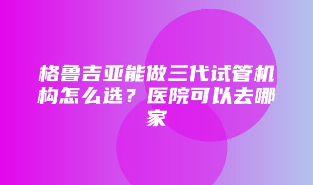 格鲁吉亚能做三代试管机构怎么选？医院可以去哪家