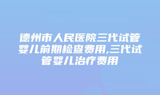 德州市人民医院三代试管婴儿前期检查费用,三代试管婴儿治疗费用