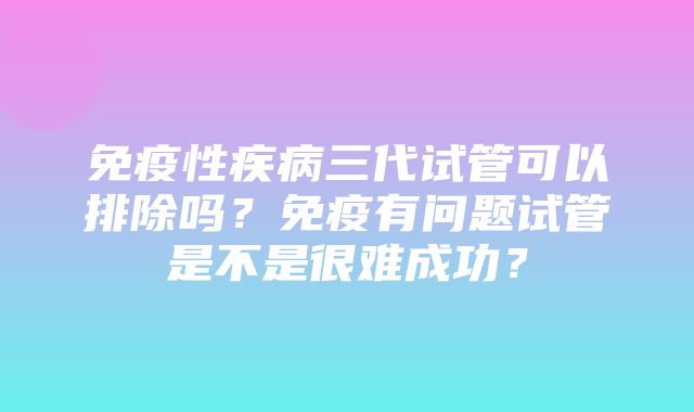 免疫性疾病三代试管可以排除吗？免疫有问题试管是不是很难成功？