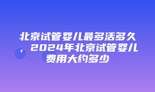 北京试管婴儿最多活多久，2024年北京试管婴儿费用大约多少