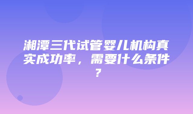 湘潭三代试管婴儿机构真实成功率，需要什么条件？