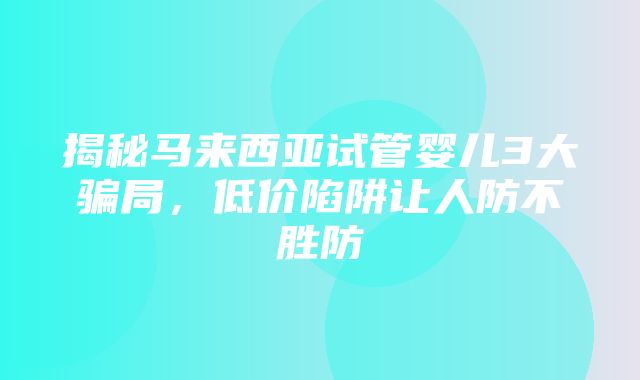 揭秘马来西亚试管婴儿3大骗局，低价陷阱让人防不胜防