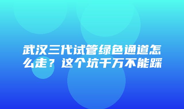 武汉三代试管绿色通道怎么走？这个坑千万不能踩