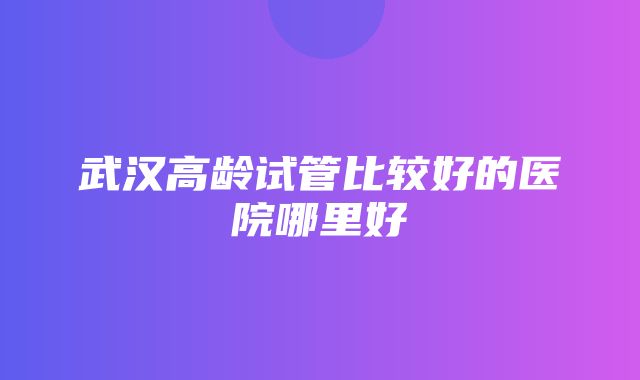 武汉高龄试管比较好的医院哪里好