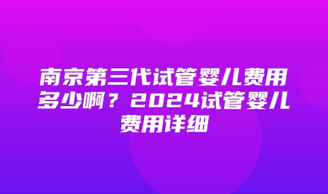 南京第三代试管婴儿费用多少啊？2024试管婴儿费用详细