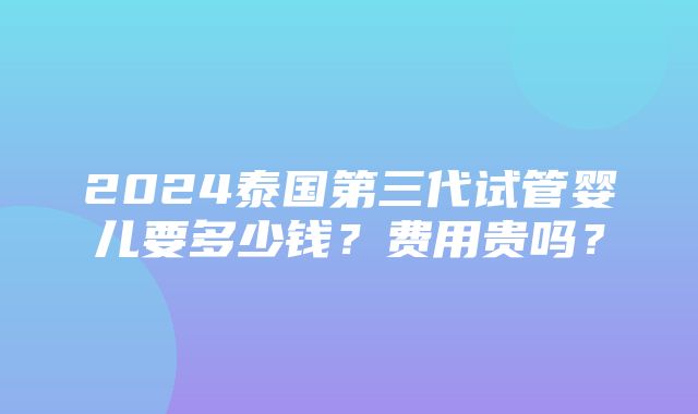 2024泰国第三代试管婴儿要多少钱？费用贵吗？