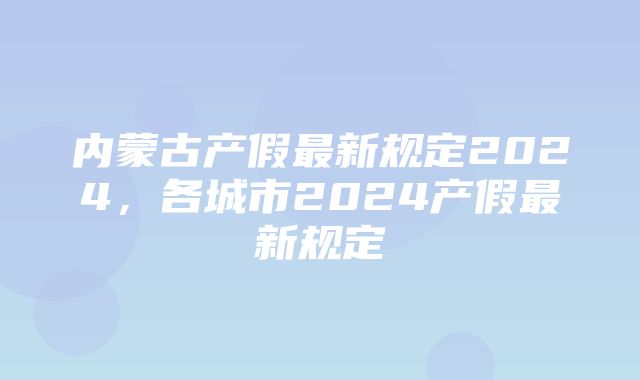 内蒙古产假最新规定2024，各城市2024产假最新规定