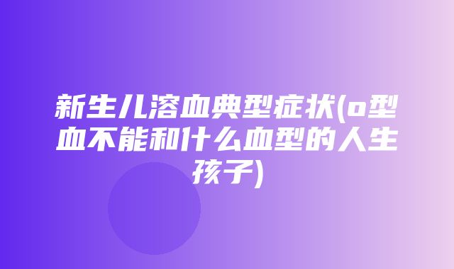 新生儿溶血典型症状(o型血不能和什么血型的人生孩子)