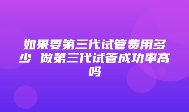 如果要第三代试管费用多少 做第三代试管成功率高吗