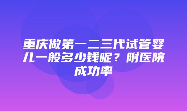 重庆做第一二三代试管婴儿一般多少钱呢？附医院成功率